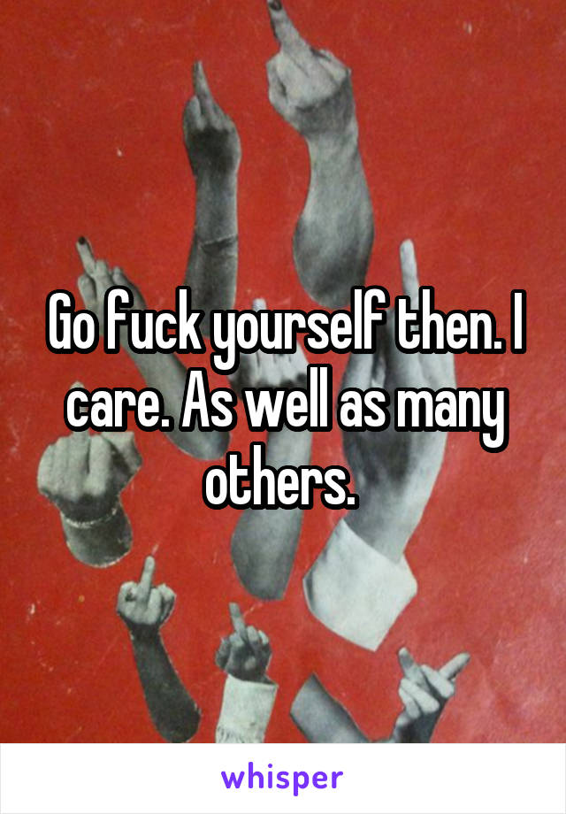 Go fuck yourself then. I care. As well as many others. 