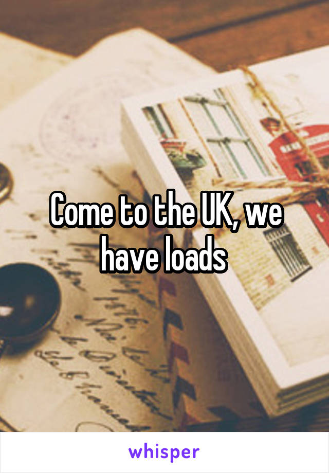 Come to the UK, we have loads 