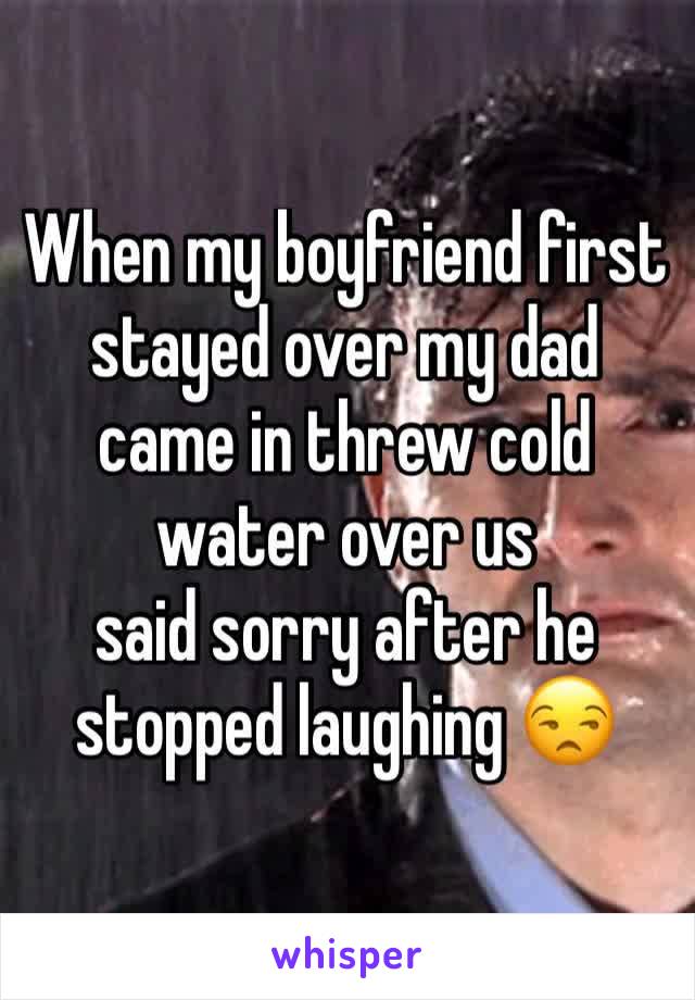 When my boyfriend first stayed over my dad came in threw cold water over us 
said sorry after he stopped laughing 😒