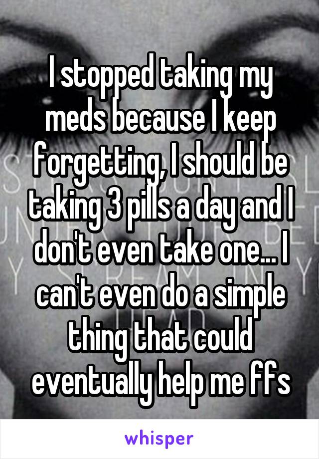 I stopped taking my meds because I keep forgetting, I should be taking 3 pills a day and I don't even take one... I can't even do a simple thing that could eventually help me ffs