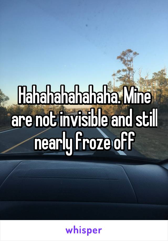 Hahahahahahaha. Mine are not invisible and still nearly froze off