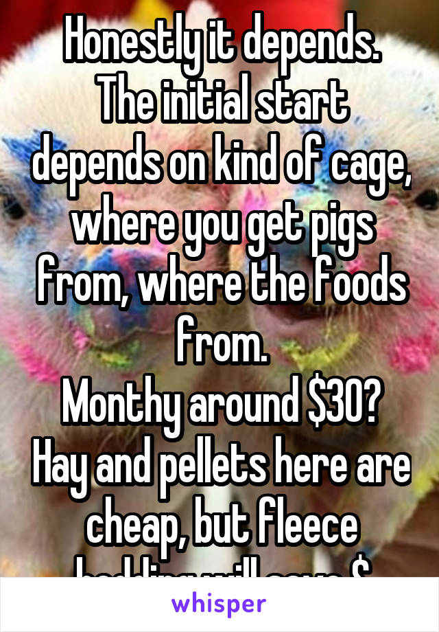 Honestly it depends.
The initial start depends on kind of cage, where you get pigs from, where the foods from.
Monthy around $30? Hay and pellets here are cheap, but fleece bedding will save $