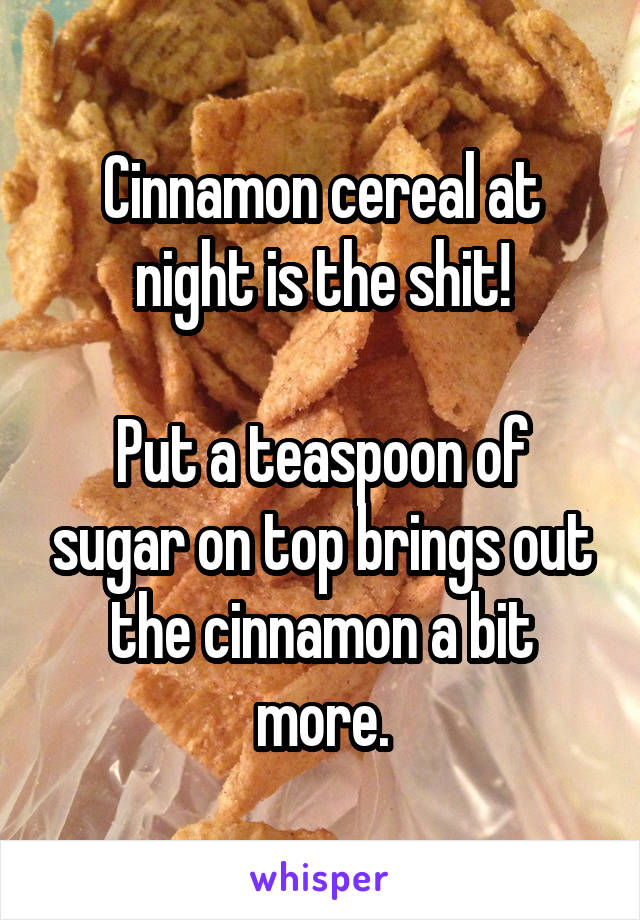 Cinnamon cereal at night is the shit!

Put a teaspoon of sugar on top brings out the cinnamon a bit more.