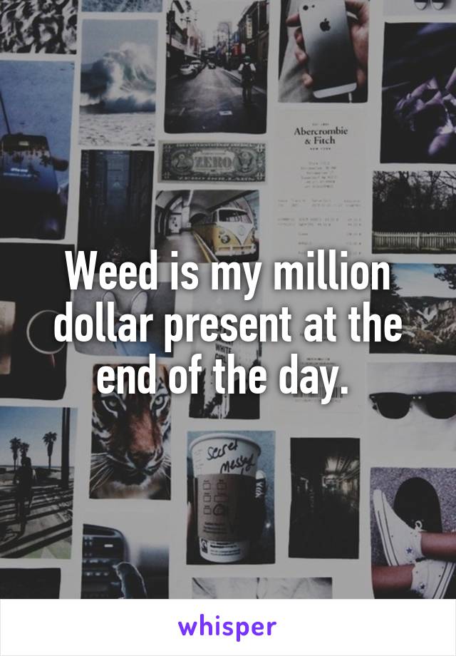 Weed is my million dollar present at the end of the day. 