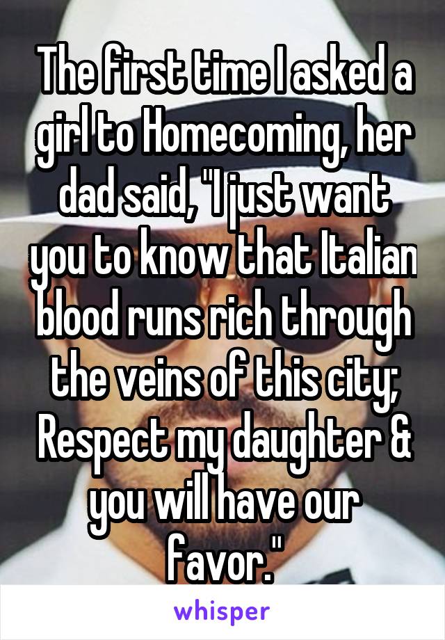 The first time I asked a girl to Homecoming, her dad said, "I just want you to know that Italian blood runs rich through the veins of this city; Respect my daughter & you will have our favor."