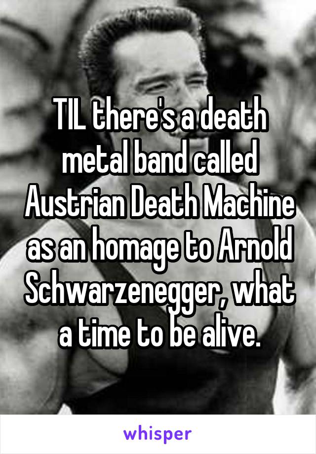 TIL there's a death metal band called Austrian Death Machine as an homage to Arnold Schwarzenegger, what a time to be alive.
