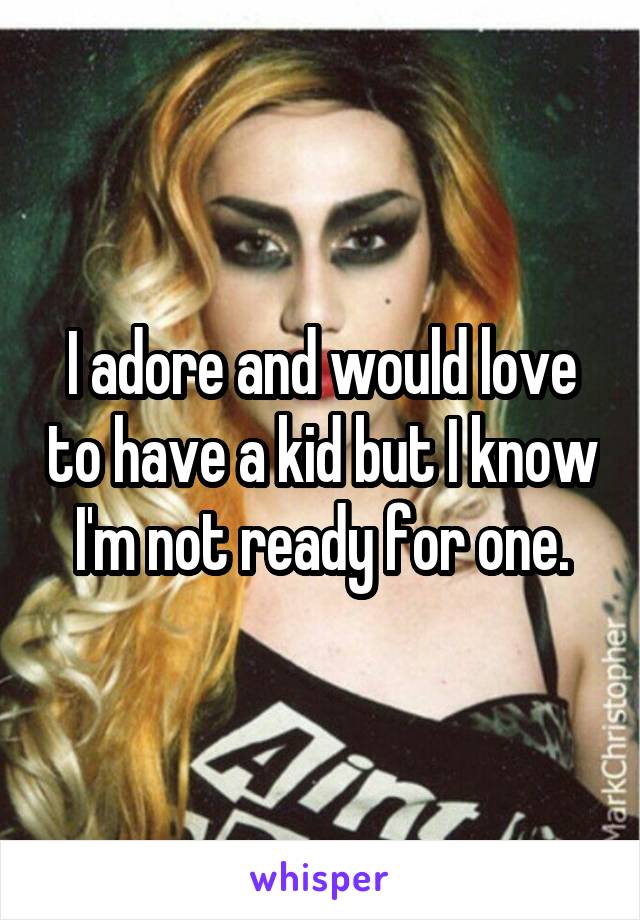 I adore and would love to have a kid but I know I'm not ready for one.