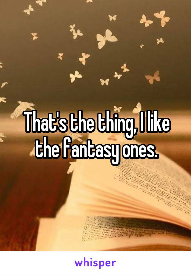 That's the thing, I like the fantasy ones.