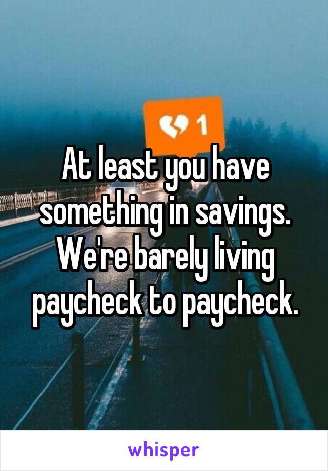 At least you have something in savings. We're barely living paycheck to paycheck.