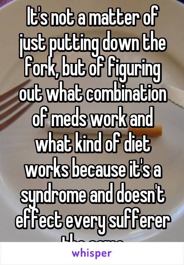 It's not a matter of just putting down the fork, but of figuring out what combination of meds work and what kind of diet works because it's a syndrome and doesn't effect every sufferer the same