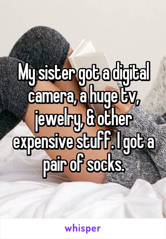 My sister got a digital camera, a huge tv, jewelry, & other expensive stuff. I got a pair of socks.