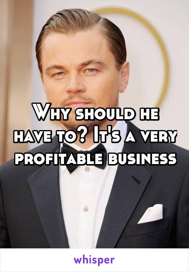 Why should he have to? It's a very profitable business