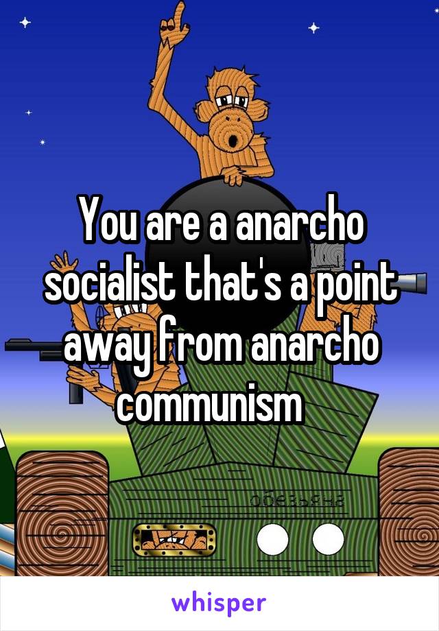 You are a anarcho socialist that's a point away from anarcho communism   