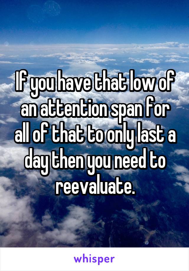 If you have that low of an attention span for all of that to only last a day then you need to reevaluate.