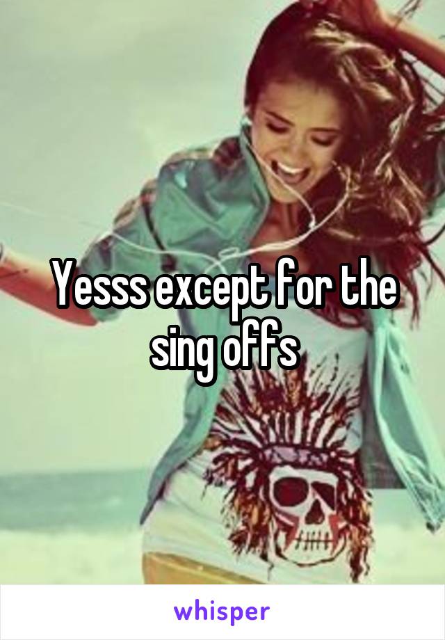 Yesss except for the sing offs