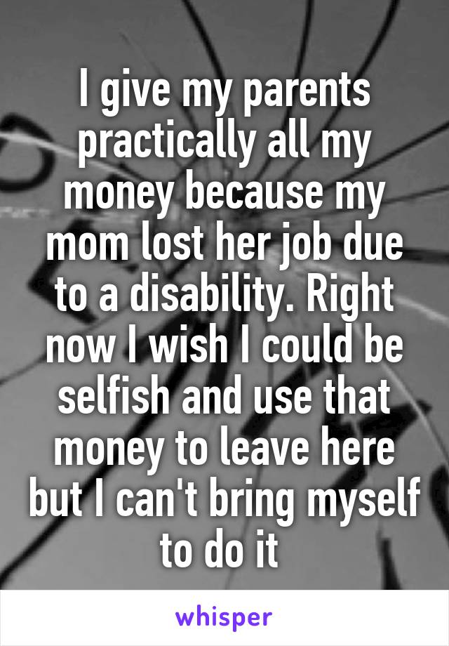 I give my parents practically all my money because my mom lost her job due to a disability. Right now I wish I could be selfish and use that money to leave here but I can't bring myself to do it 