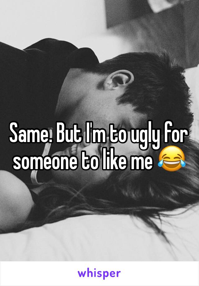 Same. But I'm to ugly for someone to like me 😂