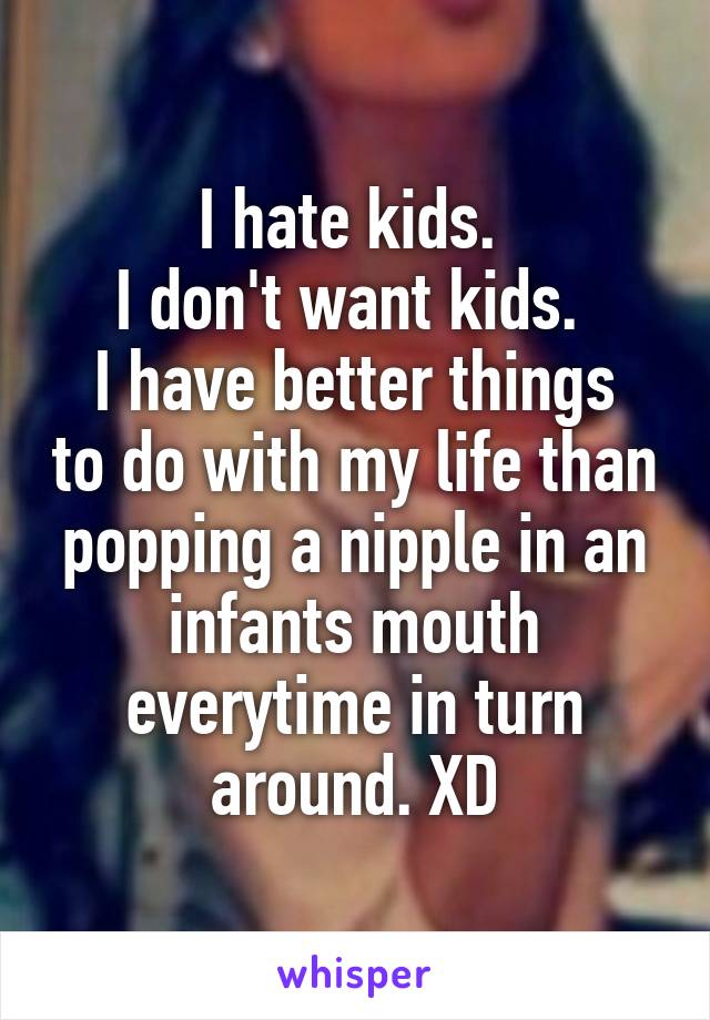 I hate kids. 
I don't want kids. 
I have better things to do with my life than popping a nipple in an infants mouth everytime in turn around. XD