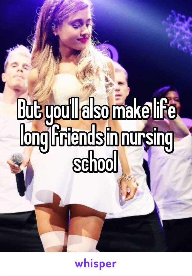 But you'll also make life long friends in nursing school 