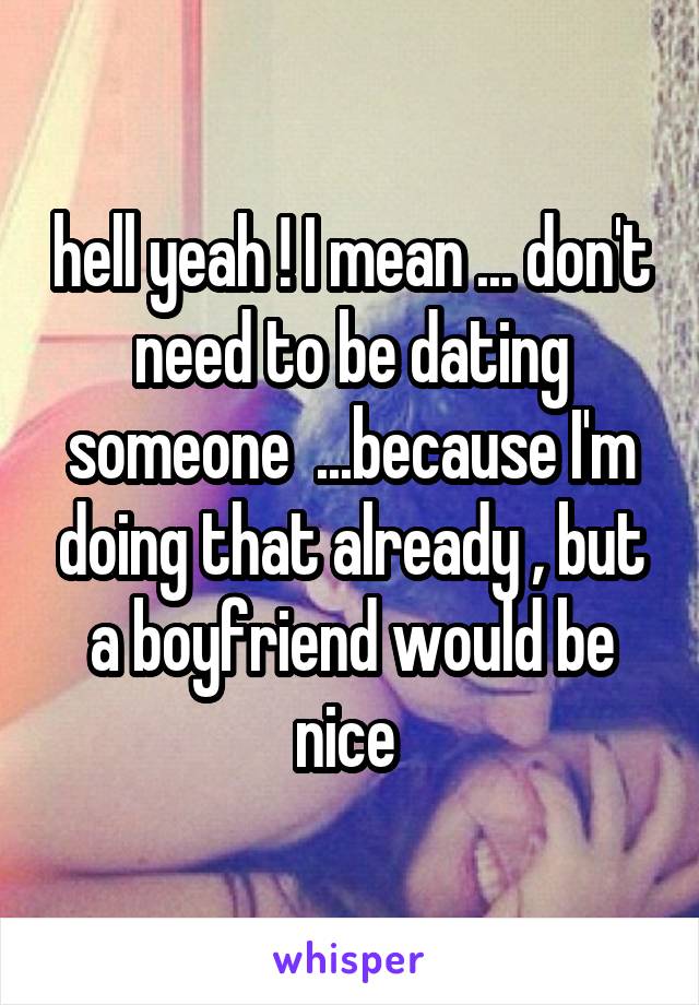 hell yeah ! I mean ... don't need to be dating someone  ...because I'm doing that already , but a boyfriend would be nice 
