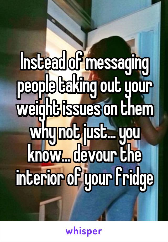 Instead of messaging people taking out your weight issues on them why not just... you know... devour the interior of your fridge