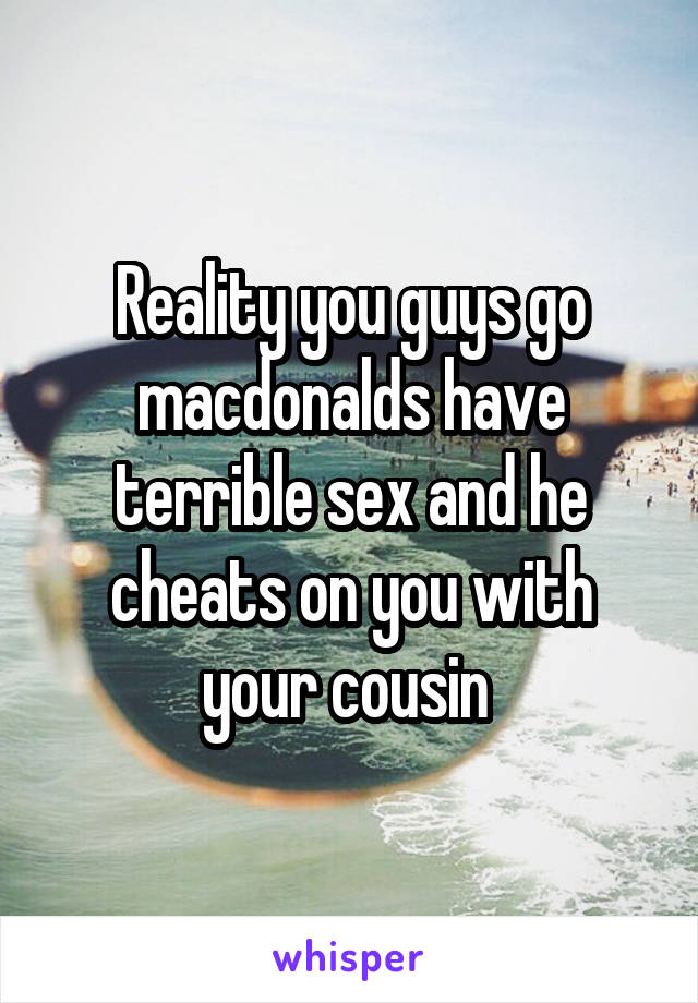 Reality you guys go macdonalds have terrible sex and he cheats on you with your cousin 