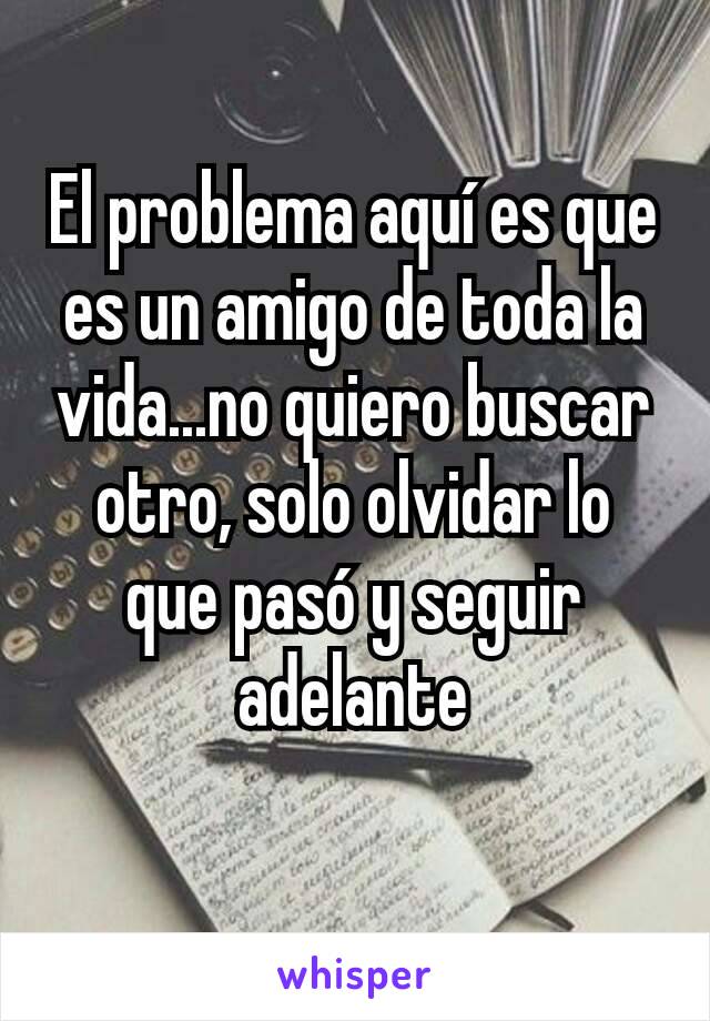 El problema aquí es que es un amigo de toda la vida...no quiero buscar otro, solo olvidar lo que pasó y seguir adelante