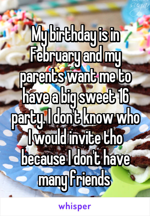 My birthday is in February and my parents want me to have a big sweet 16 party. I don't know who I would invite tho because I don't have many friends 