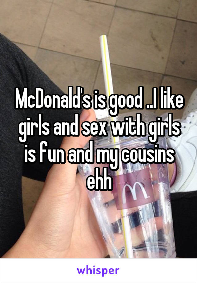 McDonald's is good ..I like girls and sex with girls is fun and my cousins ehh