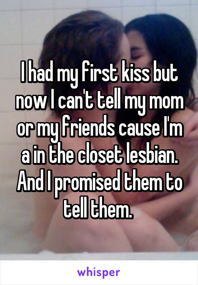 I had my first kiss but now I can't tell my mom or my friends cause I'm a in the closet lesbian. And I promised them to tell them. 