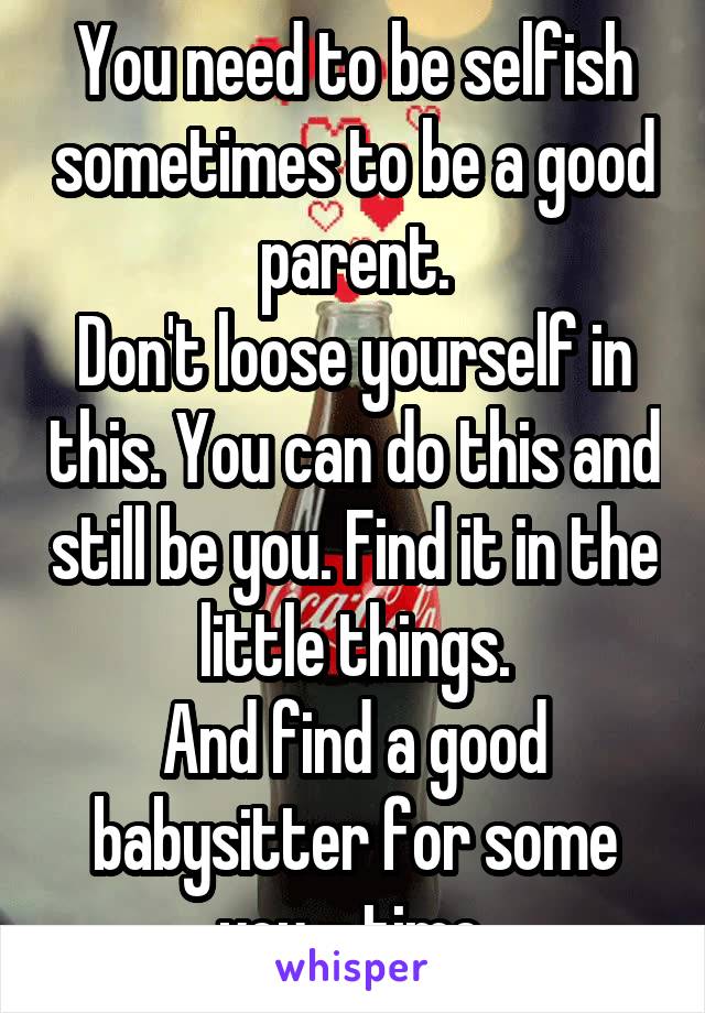 You need to be selfish sometimes to be a good parent.
Don't loose yourself in this. You can do this and still be you. Find it in the little things.
And find a good babysitter for some you - time.