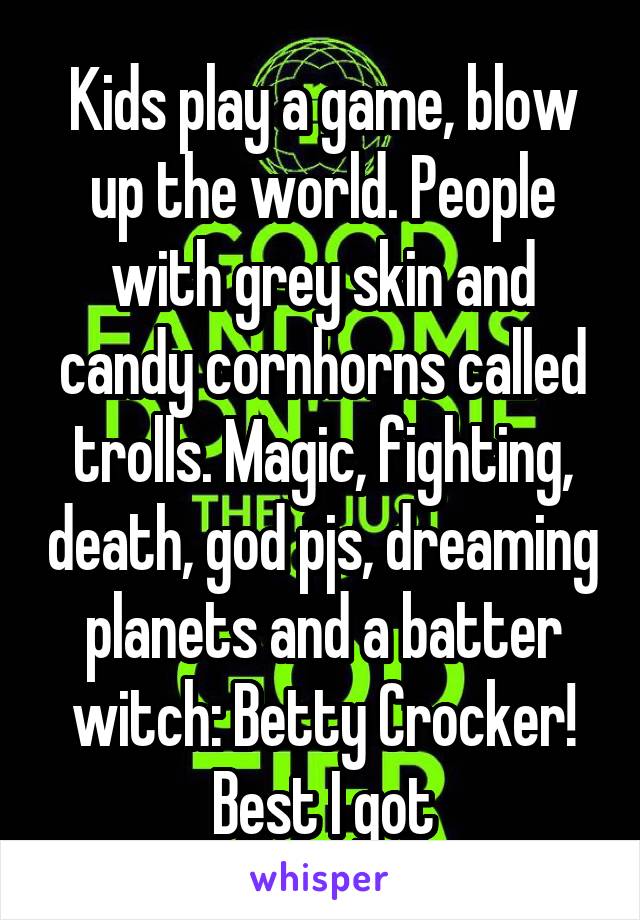 Kids play a game, blow up the world. People with grey skin and candy cornhorns called trolls. Magic, fighting, death, god pjs, dreaming planets and a batter witch: Betty Crocker! Best I got
