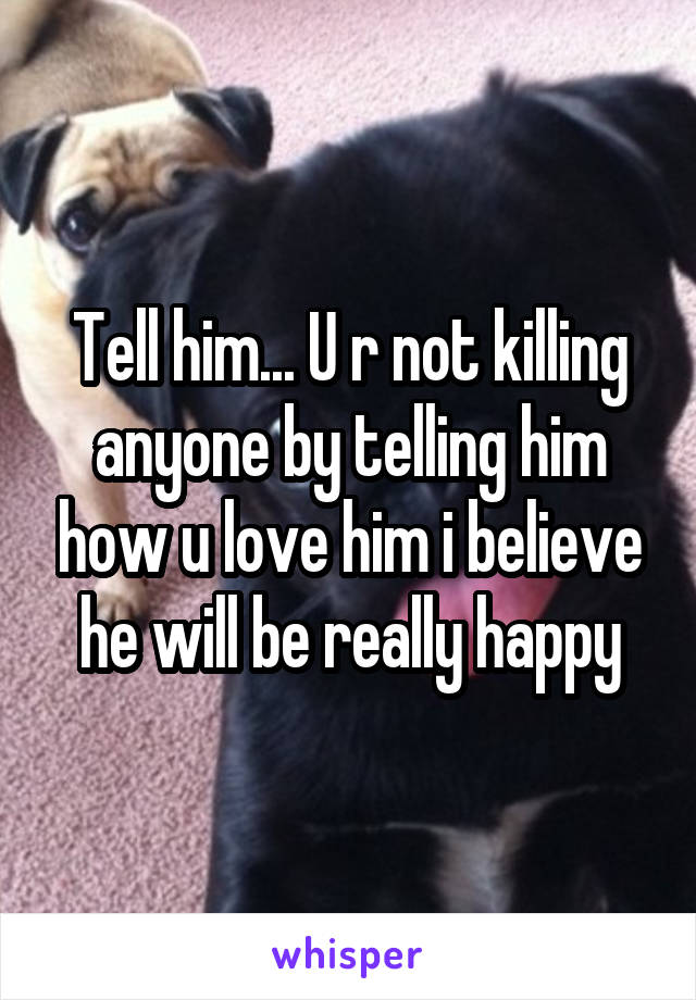 Tell him... U r not killing anyone by telling him how u love him i believe he will be really happy