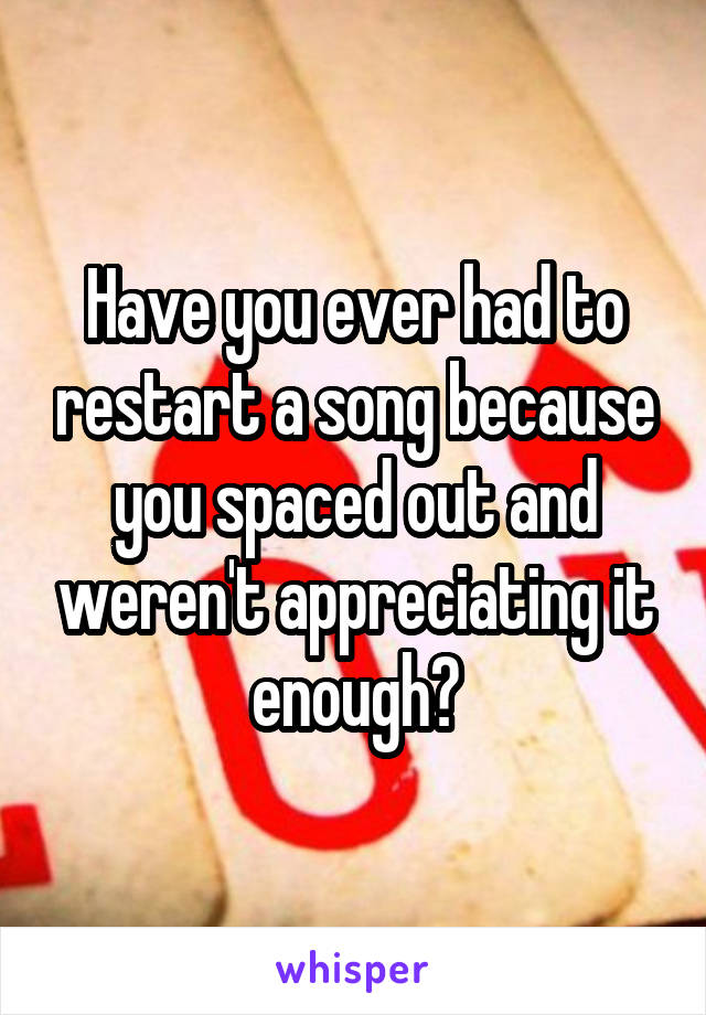Have you ever had to restart a song because you spaced out and weren't appreciating it enough?