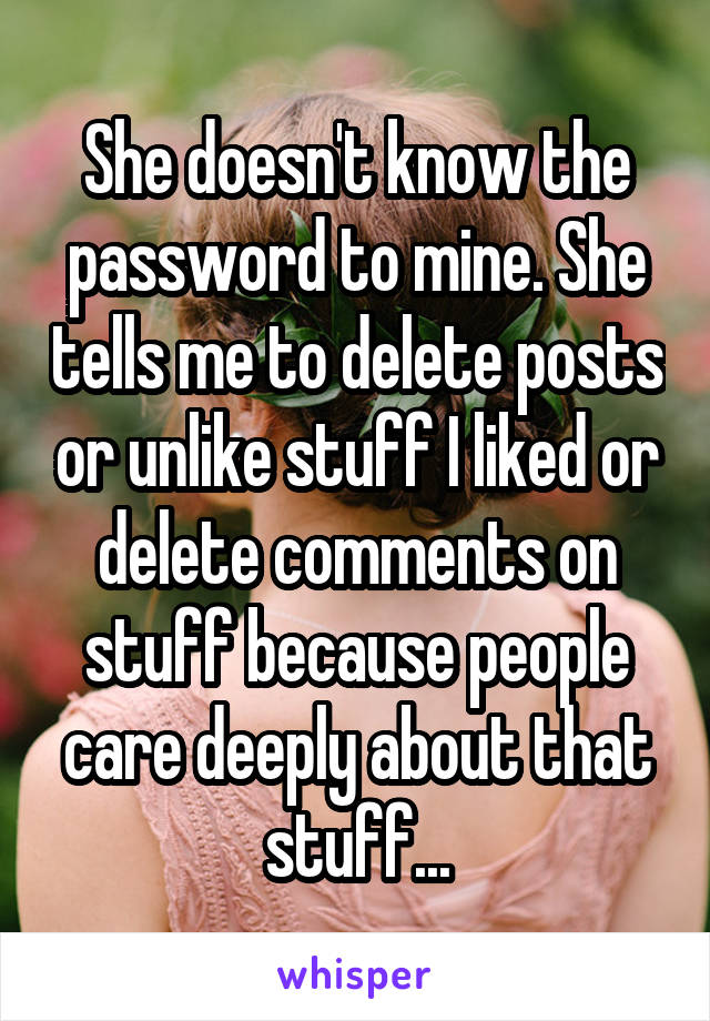 She doesn't know the password to mine. She tells me to delete posts or unlike stuff I liked or delete comments on stuff because people care deeply about that stuff...