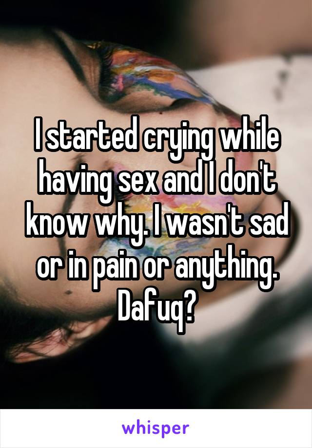 I started crying while having sex and I don't know why. I wasn't sad or in pain or anything. Dafuq?