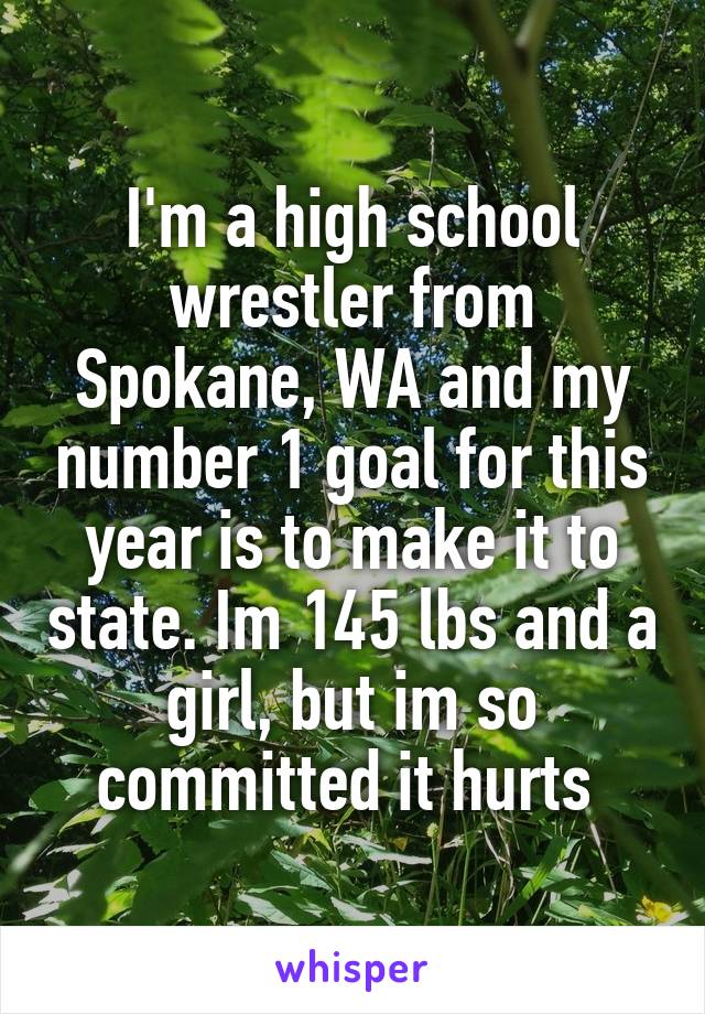 I'm a high school wrestler from Spokane, WA and my number 1 goal for this year is to make it to state. Im 145 lbs and a girl, but im so committed it hurts 