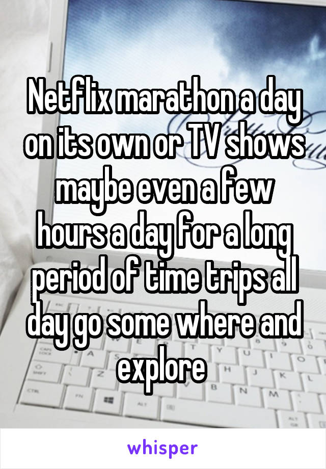 Netflix marathon a day on its own or TV shows maybe even a few hours a day for a long period of time trips all day go some where and explore 