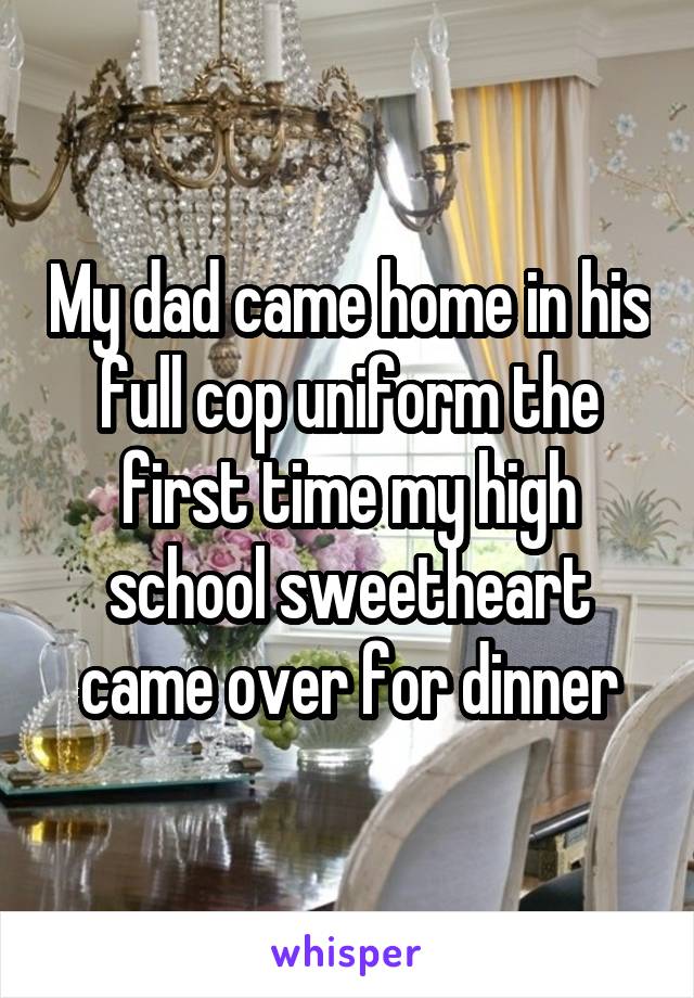 My dad came home in his full cop uniform the first time my high school sweetheart came over for dinner
