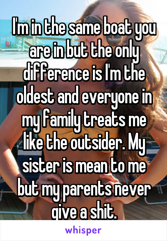 I'm in the same boat you are in but the only difference is I'm the oldest and everyone in my family treats me like the outsider. My sister is mean to me but my parents never give a shit.