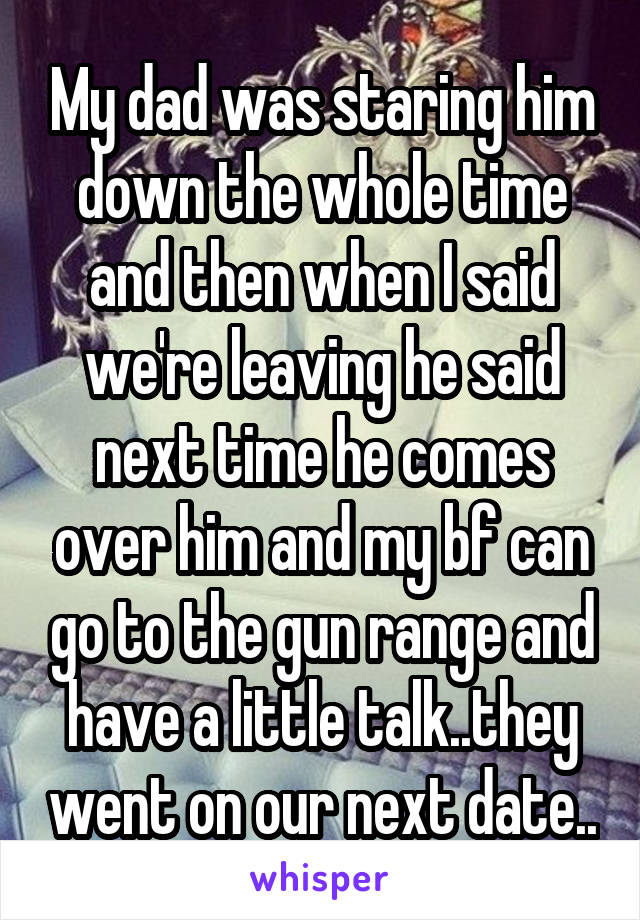 My dad was staring him down the whole time and then when I said we're leaving he said next time he comes over him and my bf can go to the gun range and have a little talk..they went on our next date..