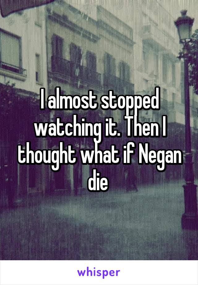 I almost stopped watching it. Then I thought what if Negan die 