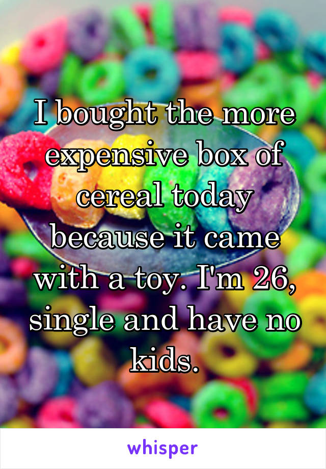I bought the more expensive box of cereal today because it came with a toy. I'm 26, single and have no kids.