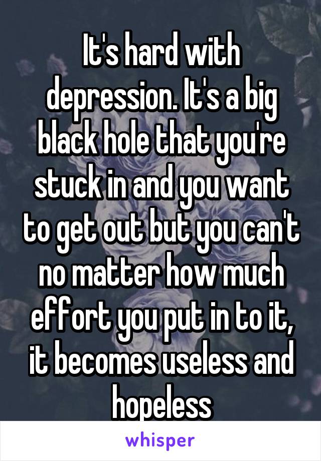 It's hard with depression. It's a big black hole that you're stuck in and you want to get out but you can't no matter how much effort you put in to it, it becomes useless and hopeless