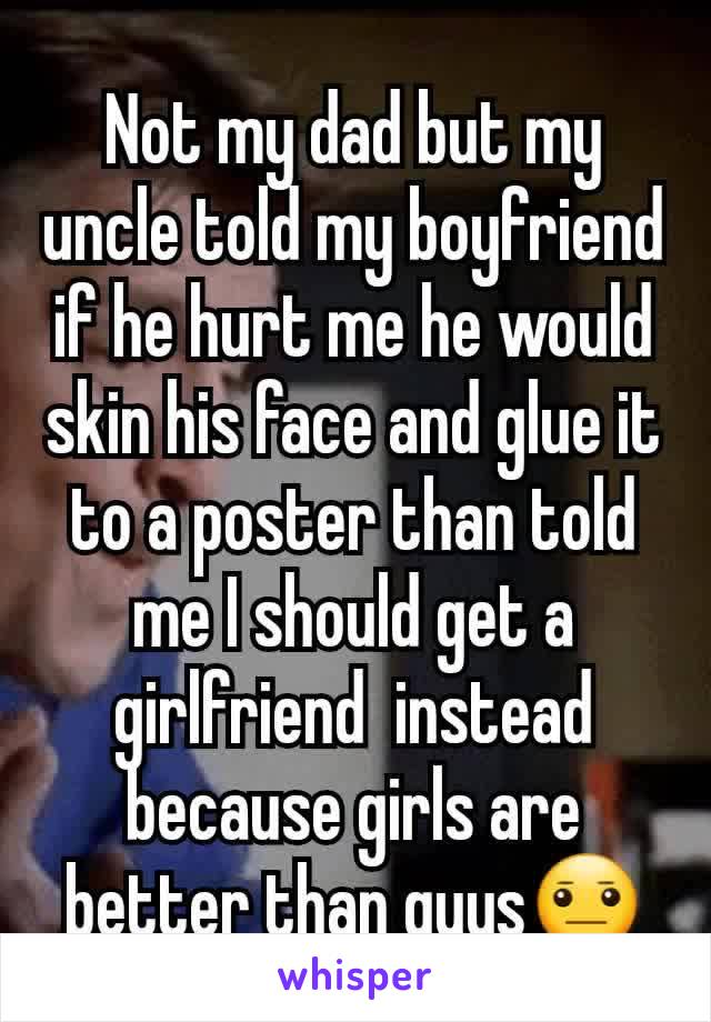 Not my dad but my uncle told my boyfriend if he hurt me he would skin his face and glue it to a poster than told me I should get a girlfriend  instead because girls are better than guys😐