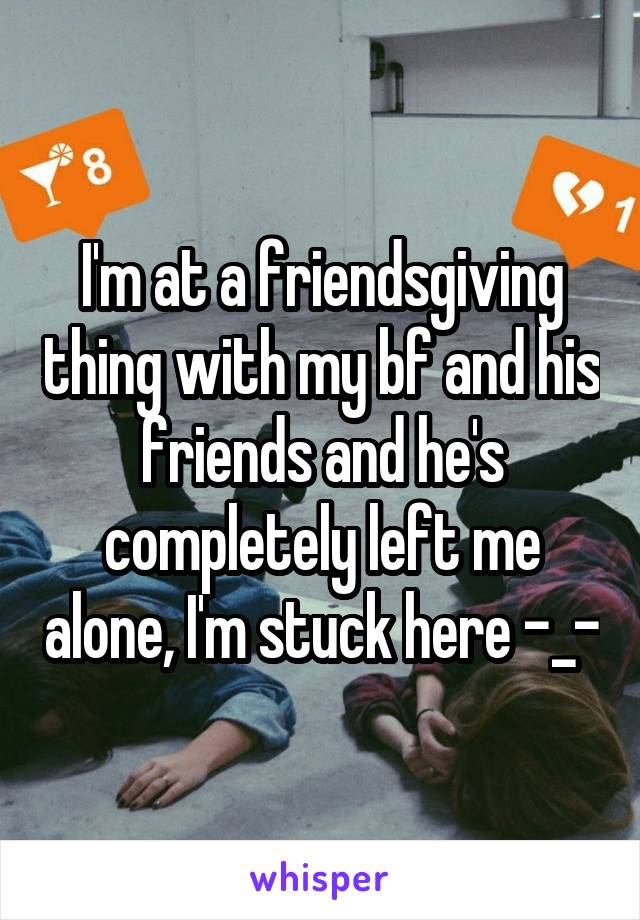 I'm at a friendsgiving thing with my bf and his friends and he's completely left me alone, I'm stuck here -_-