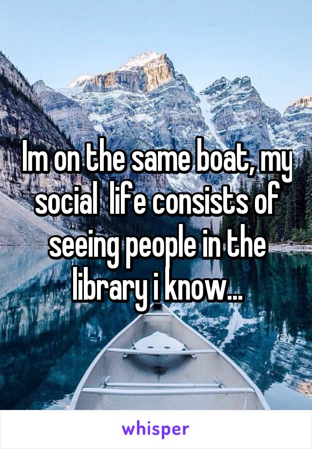 Im on the same boat, my social  life consists of seeing people in the library i know...