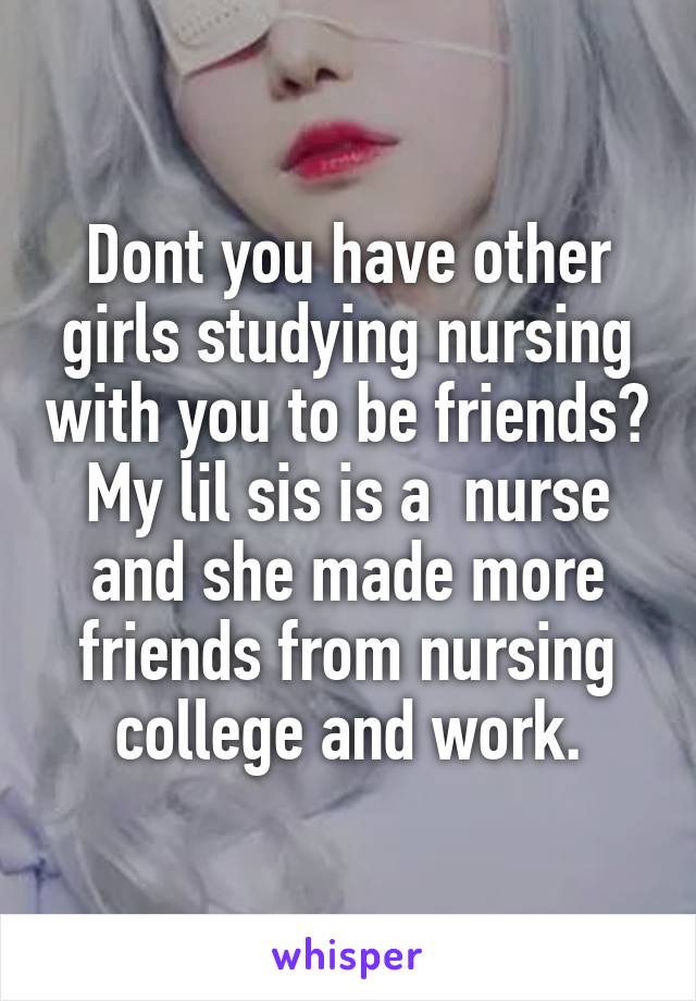 Dont you have other girls studying nursing with you to be friends? My lil sis is a  nurse and she made more friends from nursing college and work.