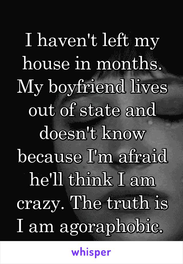 I haven't left my house in months. My boyfriend lives out of state and doesn't know because I'm afraid he'll think I am crazy. The truth is I am agoraphobic. 
