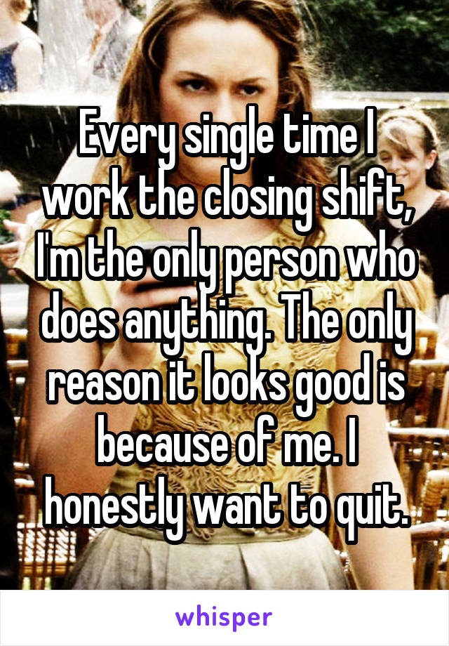 Every single time I work the closing shift, I'm the only person who does anything. The only reason it looks good is because of me. I honestly want to quit.
